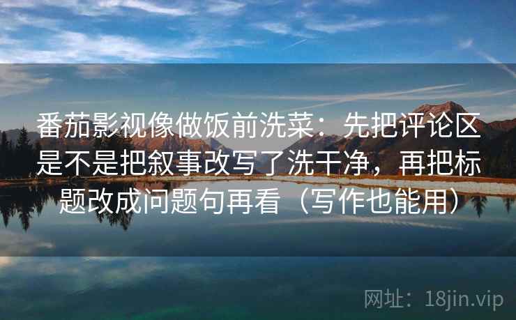 番茄影视像做饭前洗菜：先把评论区是不是把叙事改写了洗干净，再把标题改成问题句再看（写作也能用）