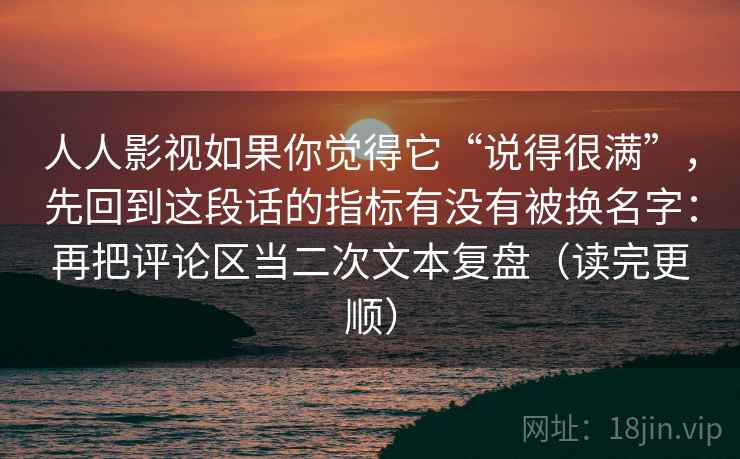 人人影视如果你觉得它“说得很满”，先回到这段话的指标有没有被换名字：再把评论区当二次文本复盘（读完更顺）