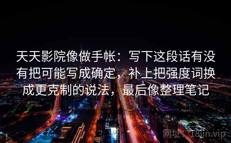 天天影院像做手帐：写下这段话有没有把可能写成确定，补上把强度词换成更克制的说法，最后像整理笔记