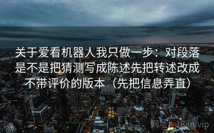 关于爱看机器人我只做一步：对段落是不是把猜测写成陈述先把转述改成不带评价的版本（先把信息弄直）
