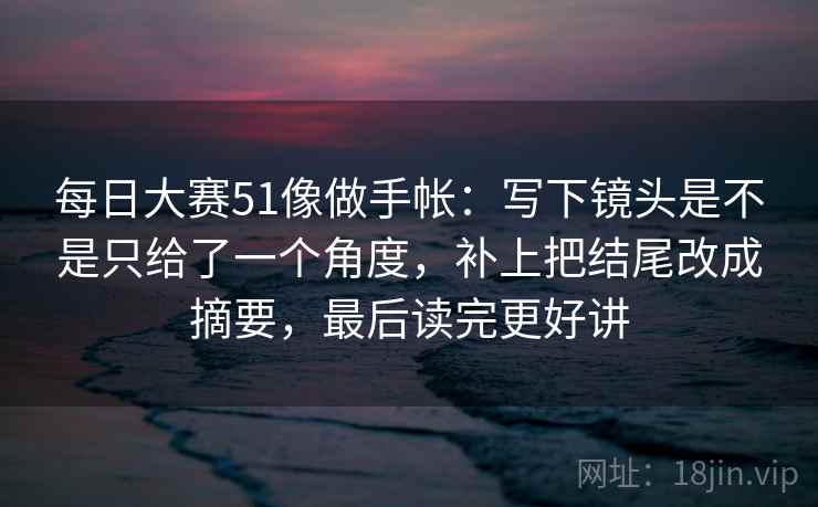 每日大赛51像做手帐：写下镜头是不是只给了一个角度，补上把结尾改成摘要，最后读完更好讲