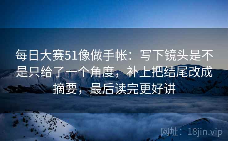 每日大赛51像做手帐：写下镜头是不是只给了一个角度，补上把结尾改成摘要，最后读完更好讲