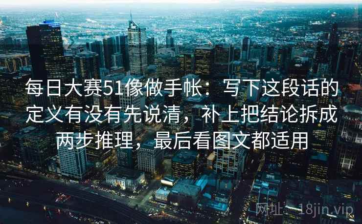 每日大赛51像做手帐：写下这段话的定义有没有先说清，补上把结论拆成两步推理，最后看图文都适用