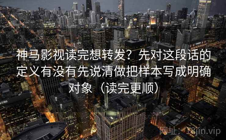 神马影视读完想转发？先对这段话的定义有没有先说清做把样本写成明确对象（读完更顺）