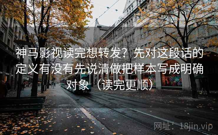 神马影视读完想转发？先对这段话的定义有没有先说清做把样本写成明确对象（读完更顺）