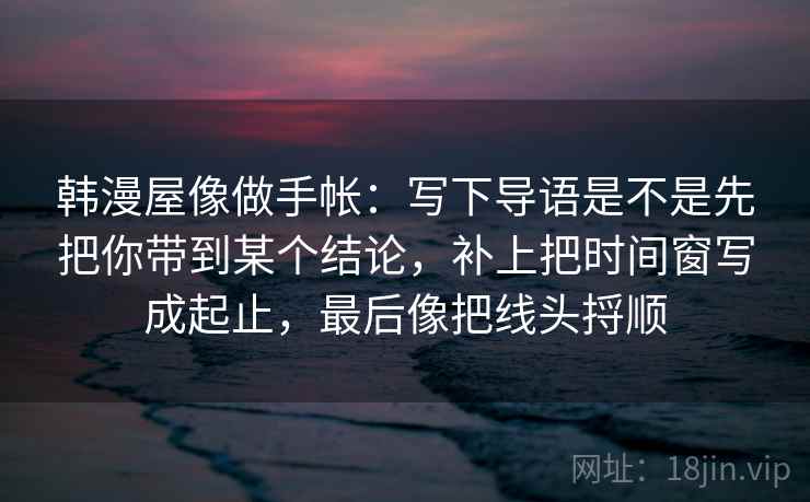 韩漫屋像做手帐：写下导语是不是先把你带到某个结论，补上把时间窗写成起止，最后像把线头捋顺