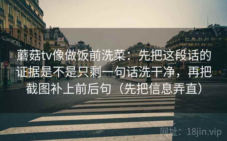 蘑菇tv像做饭前洗菜：先把这段话的证据是不是只剩一句话洗干净，再把截图补上前后句（先把信息弄直）
