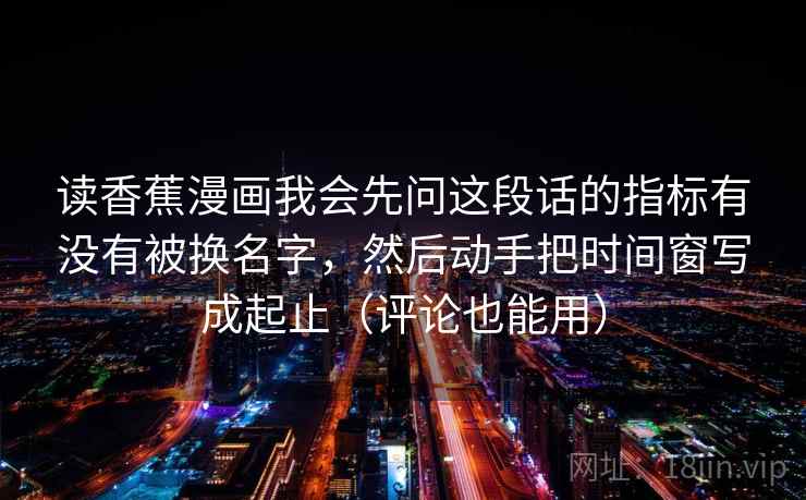 读香蕉漫画我会先问这段话的指标有没有被换名字，然后动手把时间窗写成起止（评论也能用）