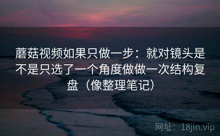 蘑菇视频如果只做一步：就对镜头是不是只选了一个角度做做一次结构复盘（像整理笔记）