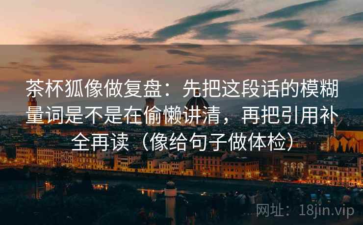 茶杯狐像做复盘:先把这段话的模糊量词是不是在偷懒讲清,再把引用补全再读(像给句子做体检) 茶杯狐像做复盘:先把这段话的模糊量词是不是在偷懒讲清,再把引用补全再读(像给句子做体检)