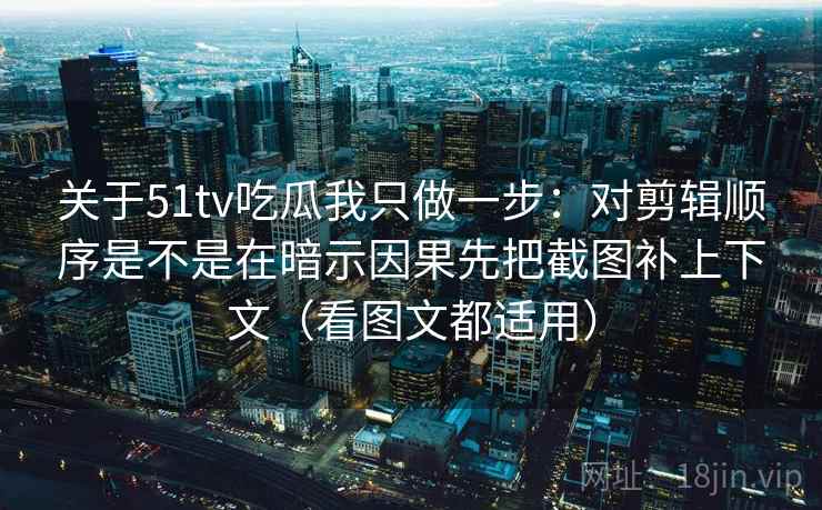 关于51tv吃瓜我只做一步：对剪辑顺序是不是在暗示因果先把截图补上下文（看图文都适用）