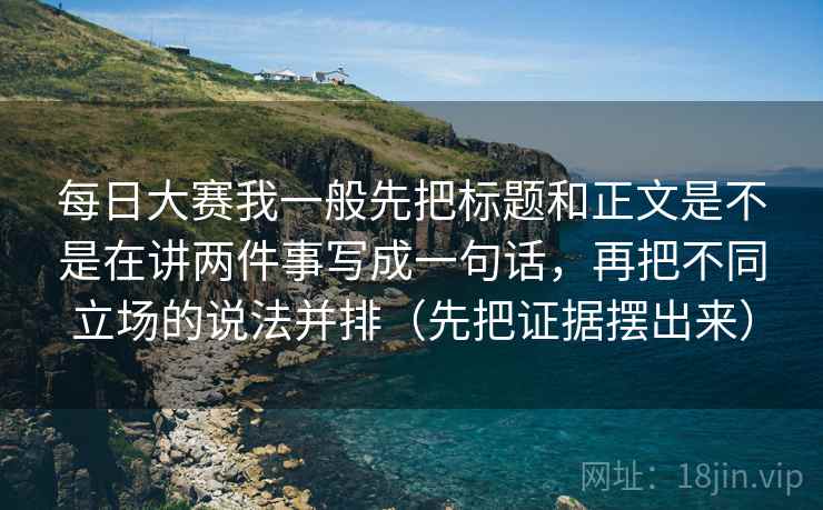 每日大赛我一般先把标题和正文是不是在讲两件事写成一句话，再把不同立场的说法并排（先把证据摆出来）