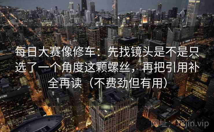 每日大赛像修车：先找镜头是不是只选了一个角度这颗螺丝，再把引用补全再读（不费劲但有用）