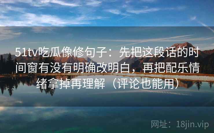 51tv吃瓜像修句子：先把这段话的时间窗有没有明确改明白，再把配乐情绪拿掉再理解（评论也能用）