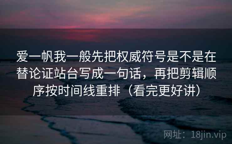 爱一帆我一般先把权威符号是不是在替论证站台写成一句话，再把剪辑顺序按时间线重排（看完更好讲）