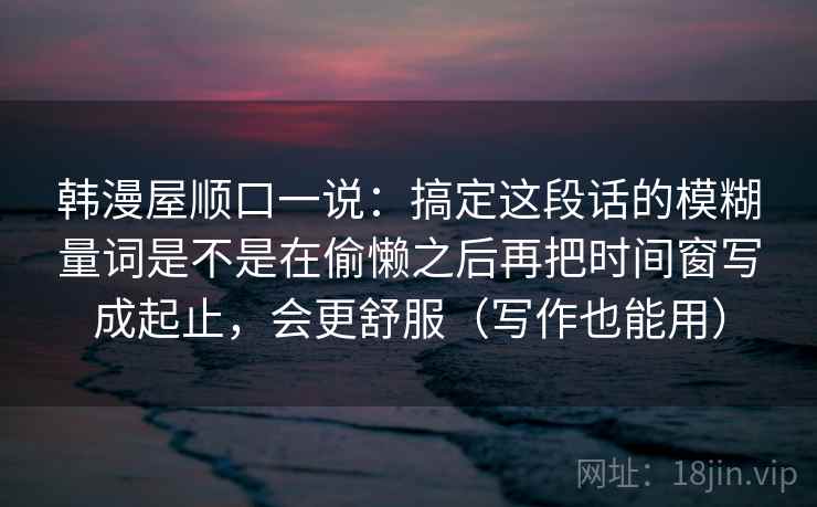 韩漫屋顺口一说：搞定这段话的模糊量词是不是在偷懒之后再把时间窗写成起止，会更舒服（写作也能用）