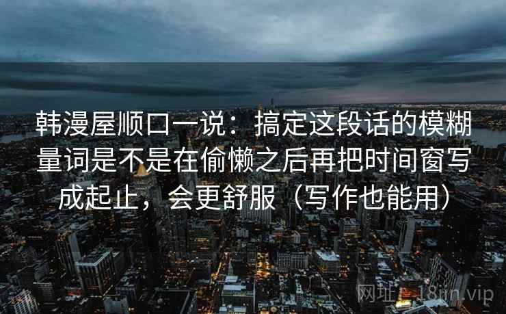 韩漫屋顺口一说：搞定这段话的模糊量词是不是在偷懒之后再把时间窗写成起止，会更舒服（写作也能用）