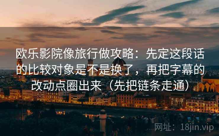 欧乐影院像旅行做攻略：先定这段话的比较对象是不是换了，再把字幕的改动点圈出来（先把链条走通）