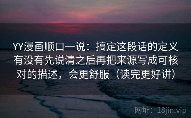 YY漫画顺口一说：搞定这段话的定义有没有先说清之后再把来源写成可核对的描述，会更舒服（读完更好讲）