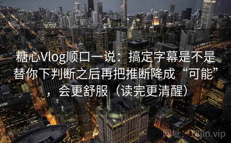 糖心Vlog顺口一说：搞定字幕是不是替你下判断之后再把推断降成“可能”，会更舒服（读完更清醒）