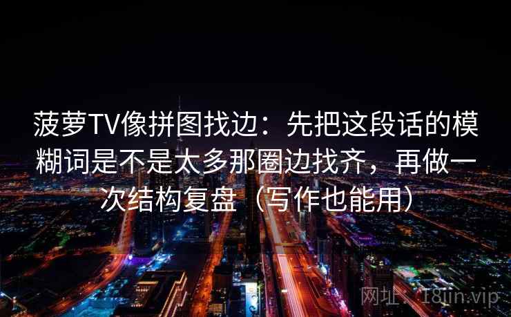 菠萝TV像拼图找边:先把这段话的模糊词是不是太多那圈边找齐,再做一次结构复盘(写作也能用) 菠萝TV像拼图找边:先把这段话的模糊词是不是太多那圈边找齐,再做一次结构复盘(写作也能用)