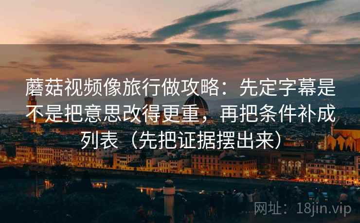 蘑菇视频像旅行做攻略：先定字幕是不是把意思改得更重，再把条件补成列表（先把证据摆出来）