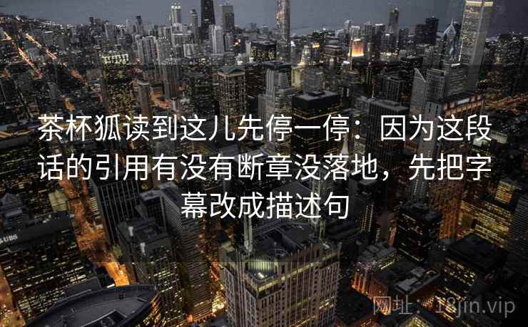 茶杯狐读到这儿先停一停：因为这段话的引用有没有断章没落地，先把字幕改成描述句