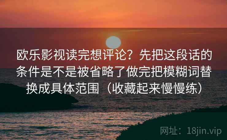 欧乐影视读完想评论？先把这段话的条件是不是被省略了做完把模糊词替换成具体范围（收藏起来慢慢练）