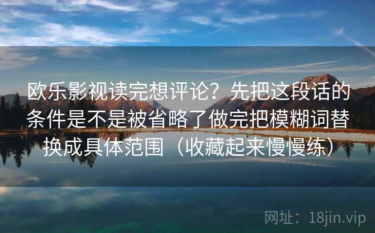 欧乐影视读完想评论？先把这段话的条件是不是被省略了做完把模糊词替换成具体范围（收藏起来慢慢练）