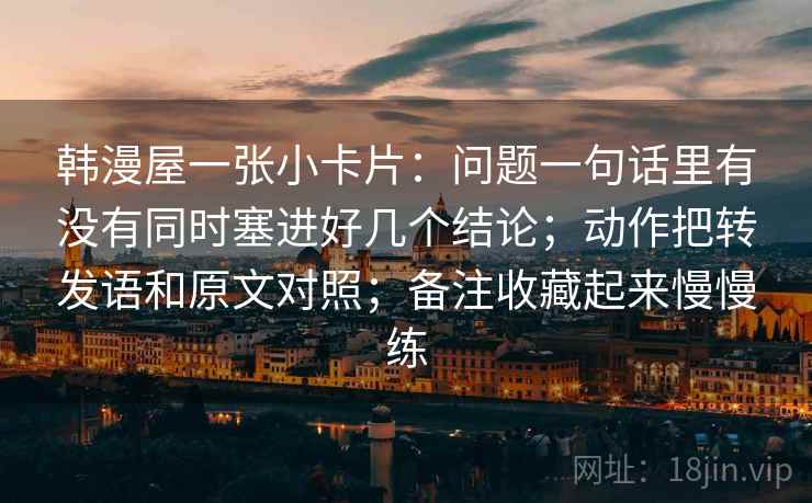 韩漫屋一张小卡片：问题一句话里有没有同时塞进好几个结论；动作把转发语和原文对照；备注收藏起来慢慢练