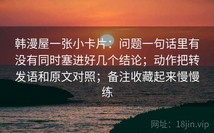 韩漫屋一张小卡片：问题一句话里有没有同时塞进好几个结论；动作把转发语和原文对照；备注收藏起来慢慢练