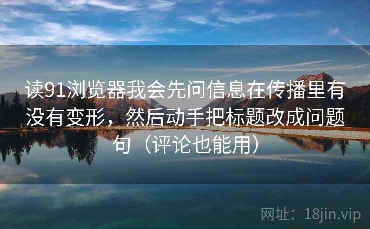 读91浏览器我会先问信息在传播里有没有变形，然后动手把标题改成问题句（评论也能用）