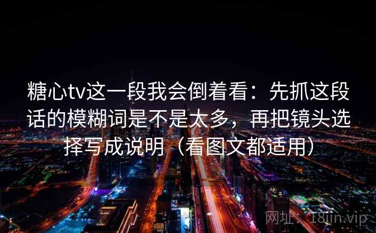 糖心tv这一段我会倒着看：先抓这段话的模糊词是不是太多，再把镜头选择写成说明（看图文都适用）