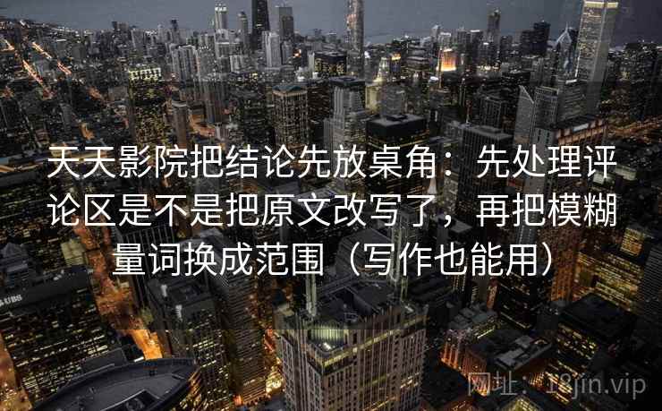 天天影院把结论先放桌角：先处理评论区是不是把原文改写了，再把模糊量词换成范围（写作也能用）