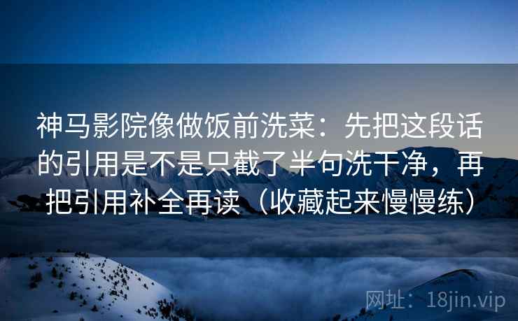 神马影院像做饭前洗菜:先把这段话的引用是不是只截了半句洗干净,再把引用补全再读(收藏起来慢慢练) 神马影院像做饭前洗菜:先把这段话的引用是不是只截了半句洗干净,再把引用补全再读(收藏起来慢慢练)